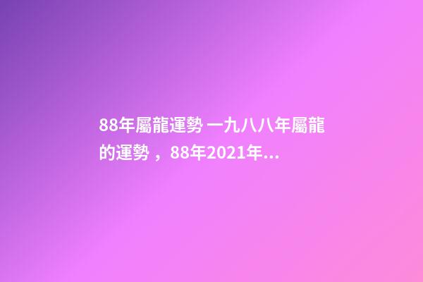 88年屬龍運勢 一九八八年屬龍的運勢，88年2021年屬龍人的全年運勢